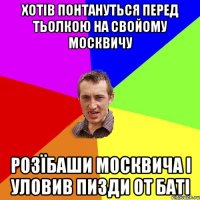 хотів понтануться перед тьолкою на свойому москвичу розїбаши москвича і уловив пизди от баті