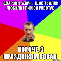 здаровя, удачі... щоб тьолки любили і писюн работав короче, з праздніком вован.