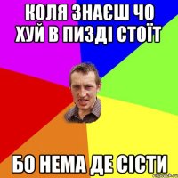 коля знаєш чо хуй в пизді стоїт бо нема де сісти