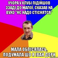 учора у клубі підійшов ззаді до малої, сказав на вухо "нє надо стіснятса" мала обпісялась, подумала шо я іван дорн