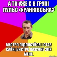 а ти уже є в групі пульс франківська? бистро підписуйся і став сайкі,бистро кажу!не зли мене.