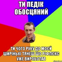 ти педік обосцяний ти чого руку до моєй ширінькі тянеш шо ріфлєкс уже вироботав