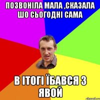 позвоніла мала ,сказала шо сьогодні сама в ітогі їбався з явой