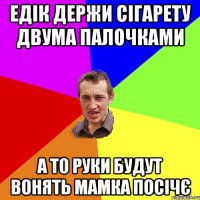 едік держи сігарету двума палочками а то руки будут вонять мамка посічє