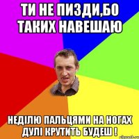 ти не пизди,бо таких навешаю недiлю пальцями на ногах дулi крутить будеш !