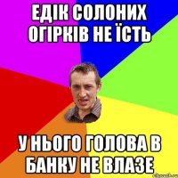 едік солоних огірків не їсть у нього голова в банку не влазе