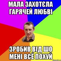 мала захотєла гарячей любві зробив від шо мені всё похуй