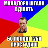 мала,пора штани вдівать бо полові губи простудиш