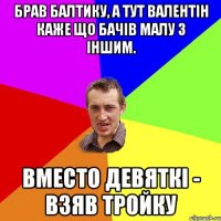 брав балтику, а тут валентін каже що бачів малу з іншим. вместо девяткі - взяв тройку