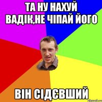 та ну нахуй вадік,не чіпай його він сідєвший