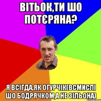 вітьок,ти шо потєряна? я всігда,як огурчік(всмислі шо бодрячком,а не зільона)