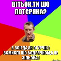 вітьок,ти шо потєряна? я всігда,як огурчік ( всмислі шо бодрячком,а не зільона )