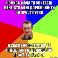 колись мала ти спитаєш мене, хто мені дорожчий: ти чи простітутки я скажу простітутки, ти підеш так і не узнаєш шо простітутка то ти