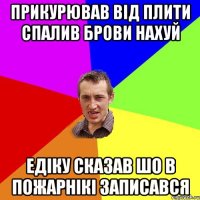 прикурював від плити спалив брови нахуй едіку сказав шо в пожарнікі записався