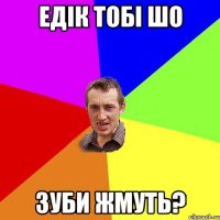 едік тобі шо зуби жмуть?