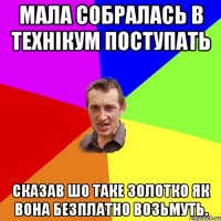 мала собралась в технікум поступать сказав шо таке золотко як вона безплатно возьмуть.