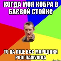 когда моя кобра в баєвой стойкє то на ліце всє морщінки розглажуюца