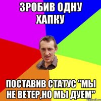 зробив одну хапку поставив статус "мы не ветер,но мы дуем"