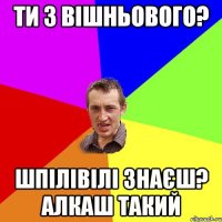 ти з вішньового? шпілівілі знаєш? алкаш такий