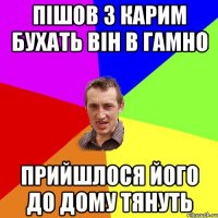 пішов з карим бухать він в гамно прийшлося його до дому тянуть