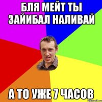 бля мейт ты зайибал наливай а то уже 7 часов