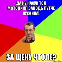 да ну нахуй той мотоцикл,заводь лутче жужика! за щеку чтоле?