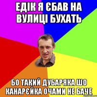 едiк я єбав на вулицi бухать бо такий дубаряка шо канарєйка очами не баче