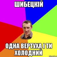 шибецкiй одна вертуха i ти холодний