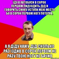 їду в автобуси в сорок першом,пидходить дід и говорить,синку уступи мені место бо в сорок первом ногу потеряв, а я діду кажу ,дід сколько раз їздив в сорок первом не разу твою ногу не бачив