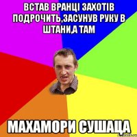 встав вранці захотів подрочить,засунув руку в штани,а там махамори сушаца