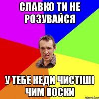 славко ти не розувайся у тебе кеди чистіші чим носки