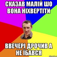 сказав малій шо вона ніхвертіти ввечері дрочив а не їбався