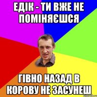 едік - ти вже не поміняєшся гівно назад в корову не засунеш