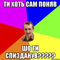 ти хоть сам поняв шо ти спизданув???