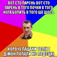 вот єто парєнь вот єто парень.в того почки в того нога болить в того ше шось короче пацани толік і дімон попали нє подєцкі