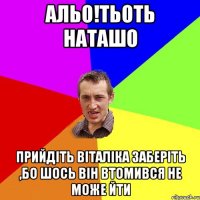 альо!тьоть наташо прийдіть віталіка заберіть ,бо шось він втомився не може йти