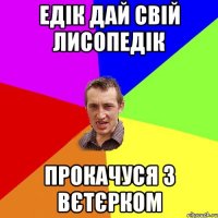 едік дай свій лисопедік прокачуся з вєтєрком