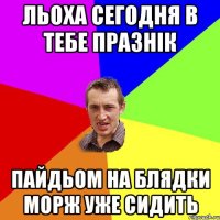 льоха сегодня в тебе празнік пайдьом на блядки морж уже сидить