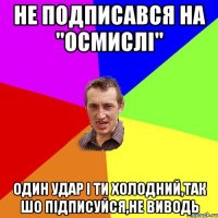 не подписався на "осмислі" один удар і ти холодний,так шо підписуйся,не виводь