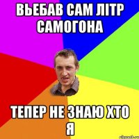 вьебав сам літр самогона тепер не знаю хто я