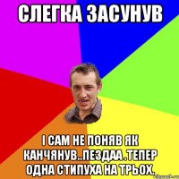 слегка засунув і сам не поняв як канчянув..пездаа .тепер одна стипуха на трьох.