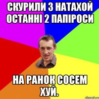 Скурили з Натахой останні 2 папіроси На ранок сосем хуй.