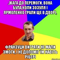 ..жага до перемоги, вона була,коли Зозуля і Ярмоленко грали ще в дворі, франзуци виграти не мали змоги, і не допоміг їм навіть Рібері