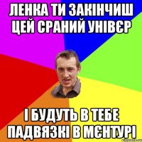 Ленка ти закінчиш цей сраний унівєр і будуть в тебе падвязкі в мєнтурі