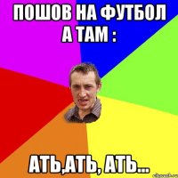 Пошов на футбол а там : АТЬ,АТЬ, АТЬ...