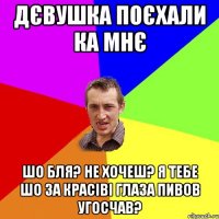 Дєвушка поєхали ка мнє шо бля? Не хочеш? Я тебе шо за красіві глаза пивов угосчав?