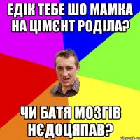 Едік тебе шо мамка на цімєнт роділа? Чи батя мозгів нєдоцяпав?