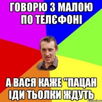 Говорю з малою по телєфоні А вася каже "Пацан іди тьолки ждуть