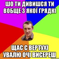 шо ти дивишся ти вобще з якої грядкі щас с вертухі увалю очі висереш