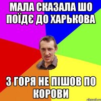 Мала сказала шо поїдє до Харькова з горя не пішов по корови